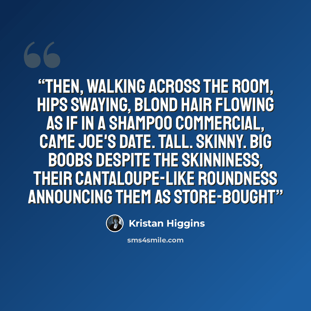 “Then, walking across the room, hips swaying, blond hair flowing as if in a shampoo commercial, came Joe's date. Tall. Skinny. Big boobs despite the skinniness, their cantaloupe-like roundness announcing them as store-bought” quote by Kristan Higgins
