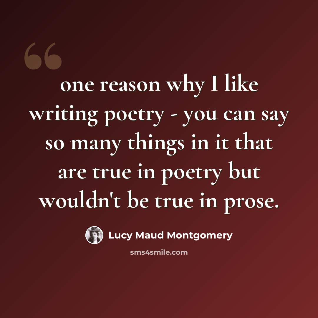 “one reason why I like writing poetry - you can say so many things in it that are true in poetry but wouldn't be true in prose.” quote by Lucy Maud Montgomery