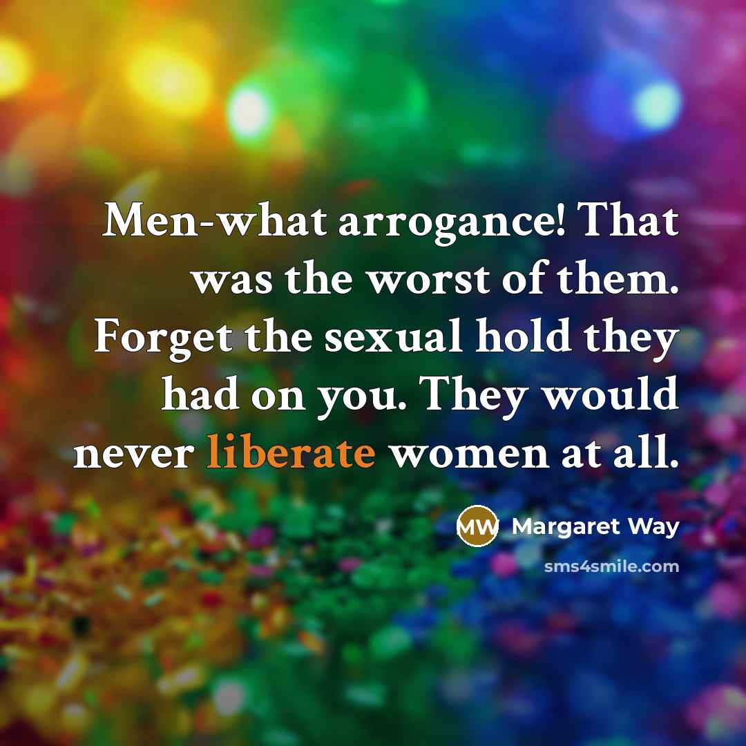 “Men-what arrogance! That was the worst of them. Forget the sexual hold they had on you. They would never liberate women at all.” quote by Margaret Way