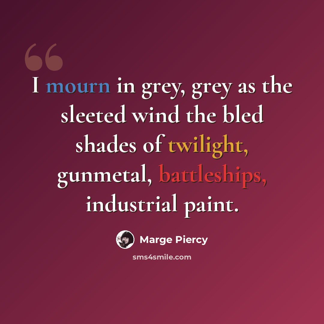 “I mourn in grey, grey as the sleeted wind the bled shades of twilight, gunmetal, battleships, industrial paint.” quote by Marge Piercy