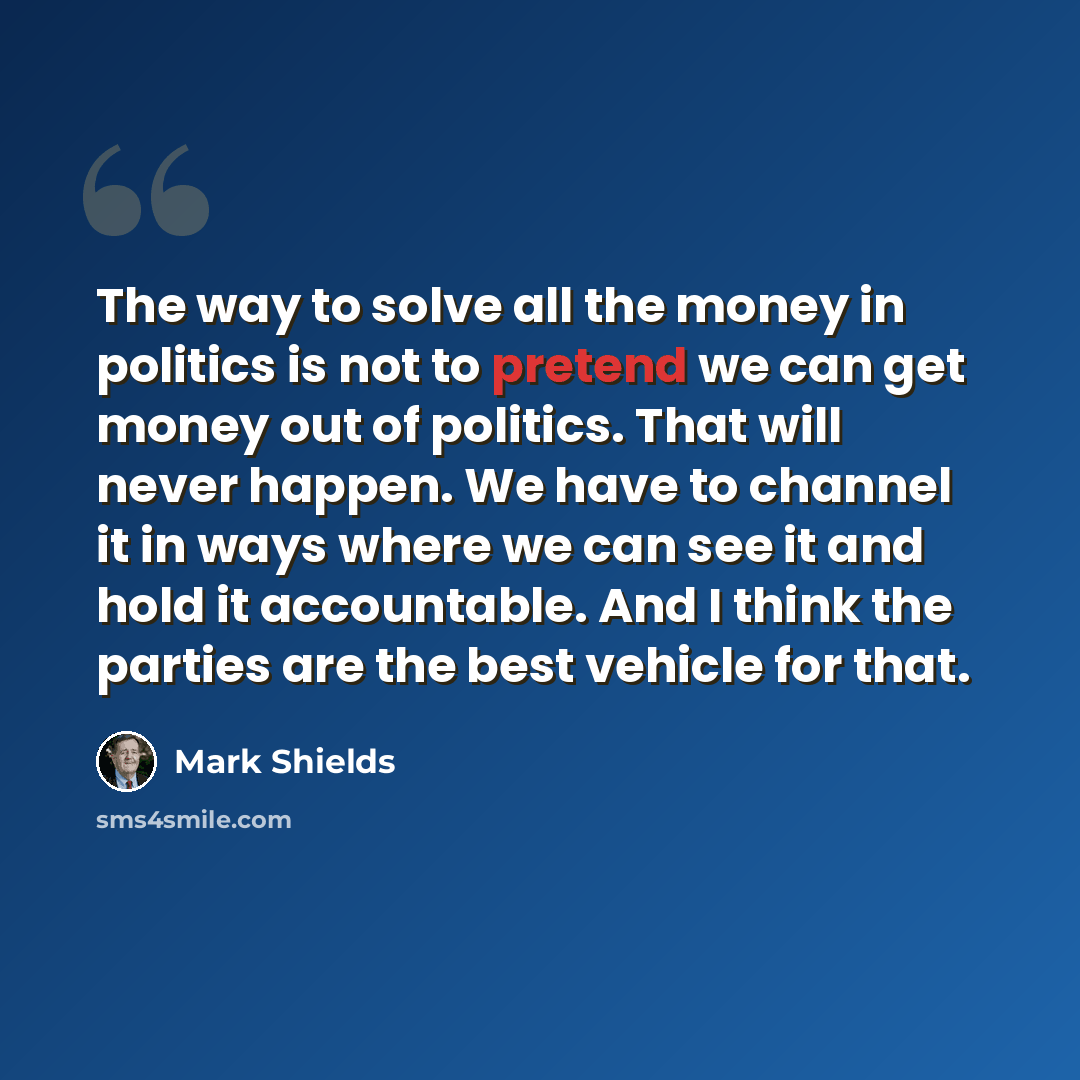 “The way to solve all the money in politics is not to pretend we can get money out of politics. That will never happen. We have to channel it in ways where we can see it and hold it accountable. And I think the parties are the best vehicle for that.” quote by Mark Shields