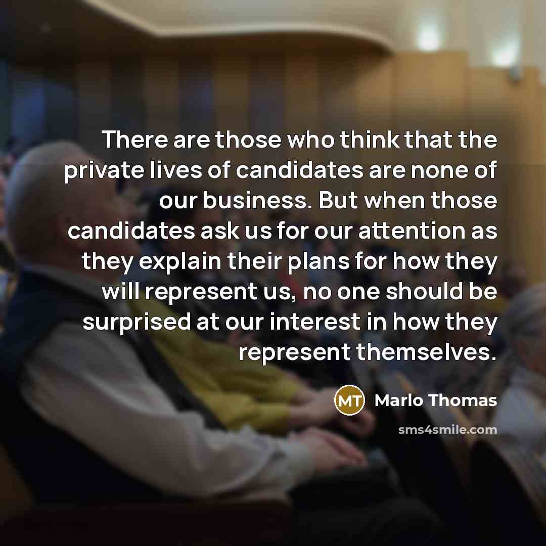 “There are those who think that the private lives of candidates are none of our business. But when those candidates ask us for our attention as they explain their plans for how they will represent us, no one should be surprised at our interest in how they represent themselves.” quote by Marlo Thomas