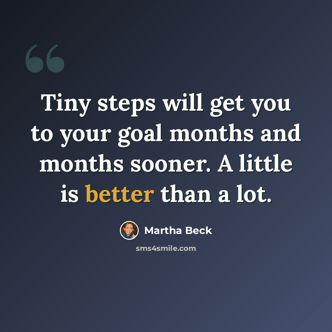 “Tiny steps will get you to your goal months and months sooner. A little is better than a lot.” quote by Martha Beck
