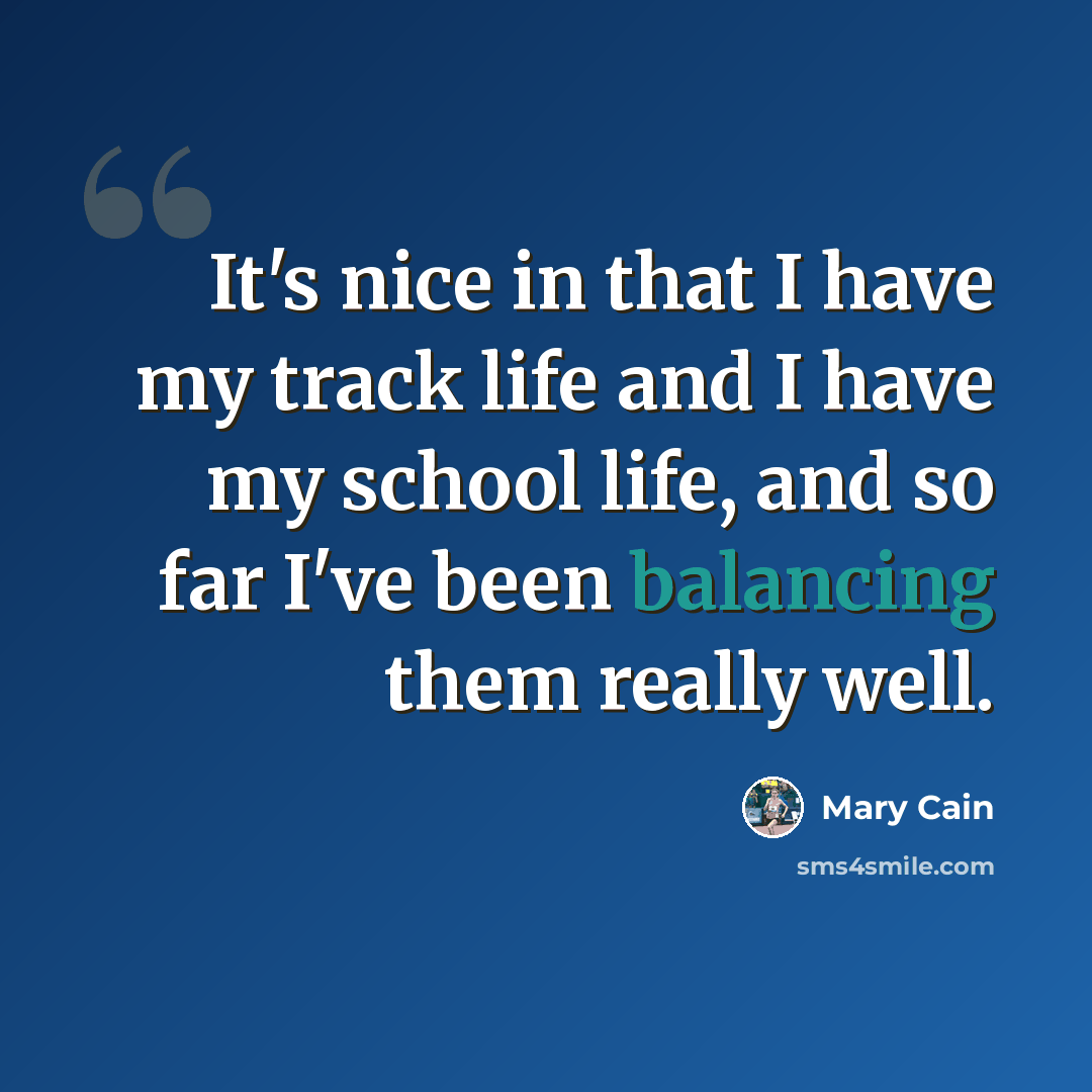 “It's nice in that I have my track life and I have my school life, and so far I've been balancing them really well.” quote by Mary Cain