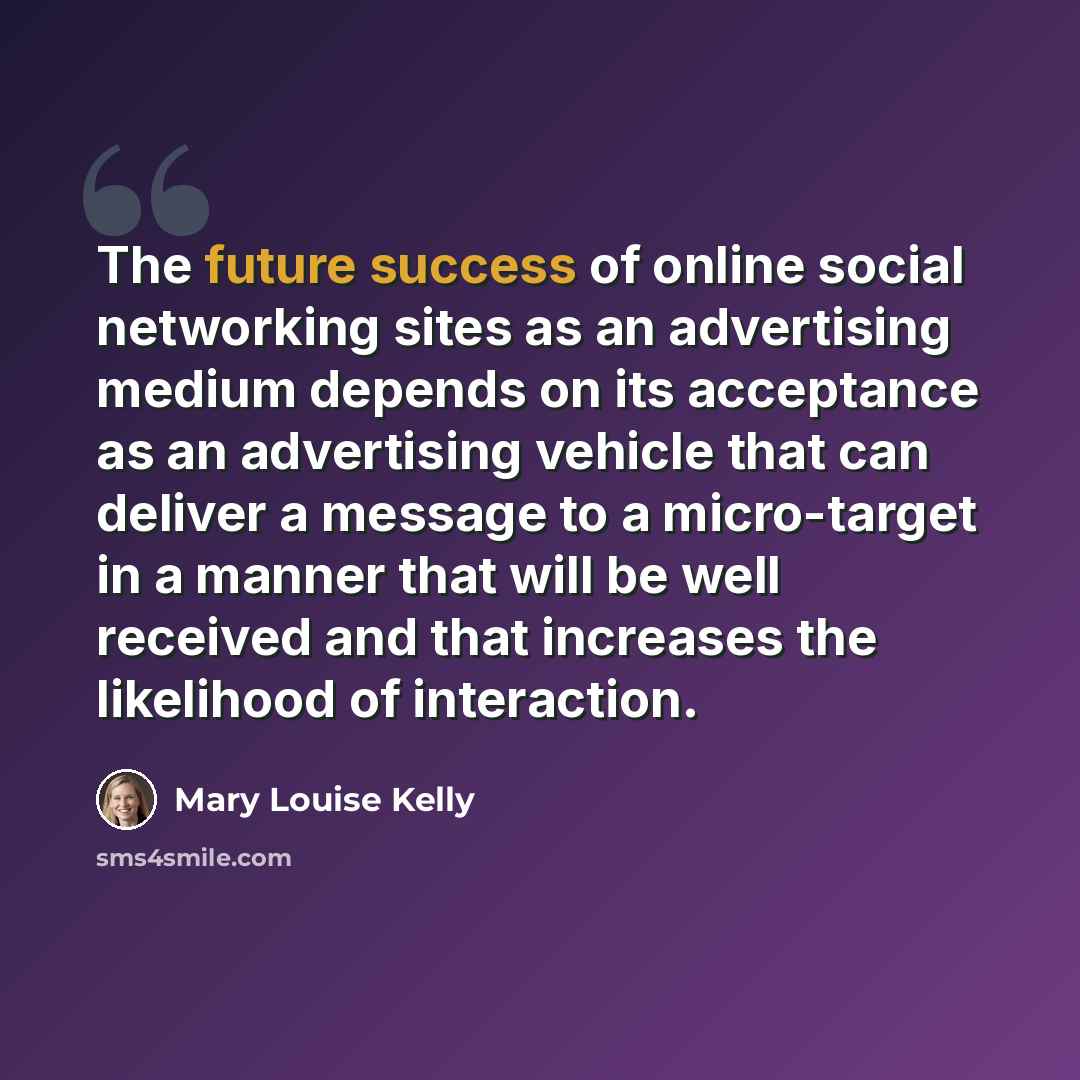 “The future success of online social networking sites as an advertising medium depends on its acceptance as an advertising vehicle that can deliver a message to a micro-target in a manner that will be well received and that increases the likelihood of interaction.” quote by Mary Louise Kelly