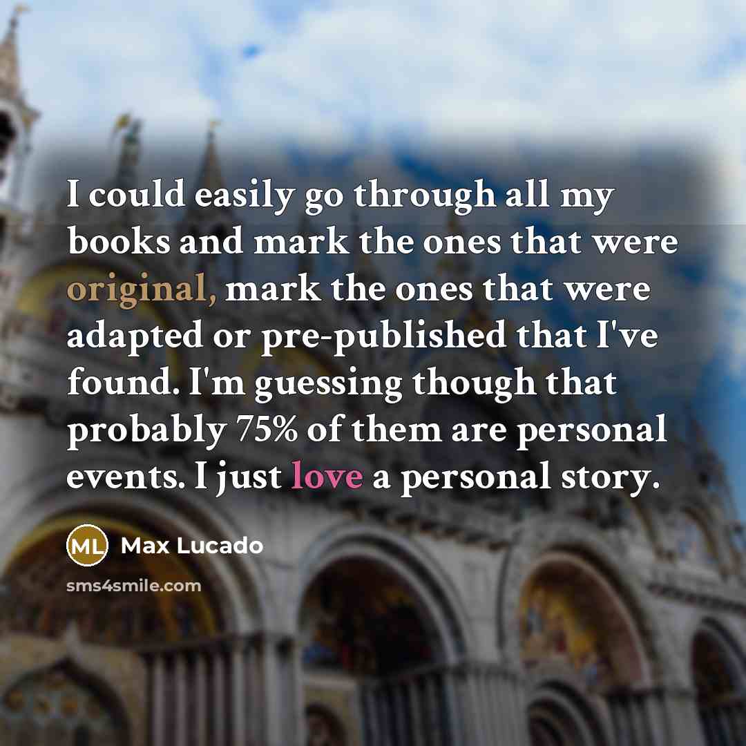 “I could easily go through all my books and mark the ones that were original, mark the ones that were adapted or pre-published that I've found. I'm guessing though that probably 75% of them are personal events. I just love a personal story.” quote by Max Lucado