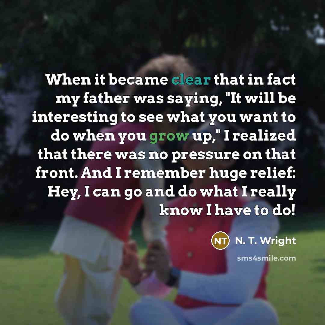 “When it became clear that in fact my father was saying, "It will be interesting to see what you want to do when you grow up," I realized that there was no pressure on that front. And I remember huge relief: Hey, I can go and do what I really know I have to do!” quote by N. T. Wright