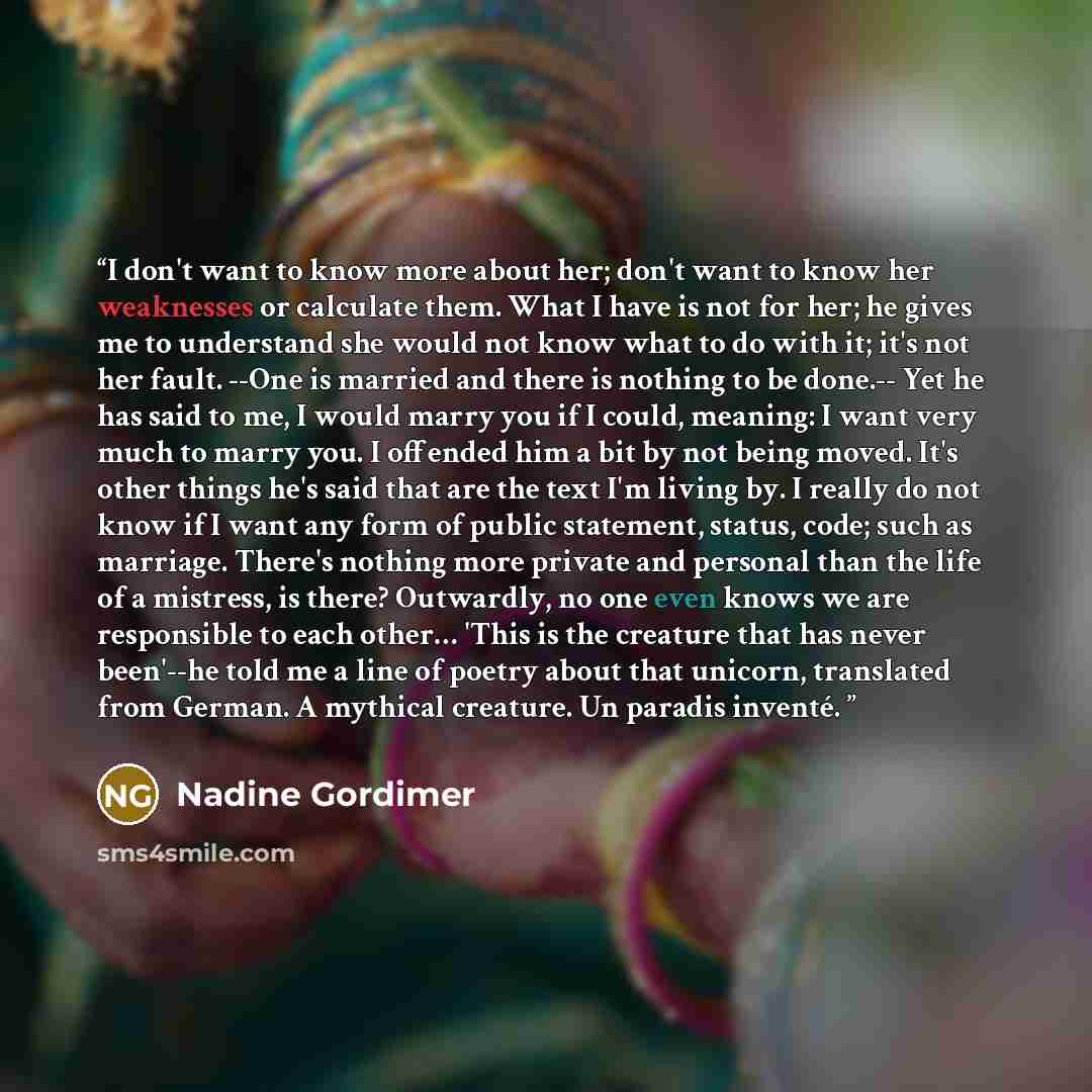 “I don't want to know more about her; don't want to know her weaknesses or calculate them. What I have is not for her; he gives me to understand she would not know what to do with it; it's not her fault. --One is married and there is nothing to be done.-- Yet he has said to me, I would marry you if…” quote by Nadine Gordimer