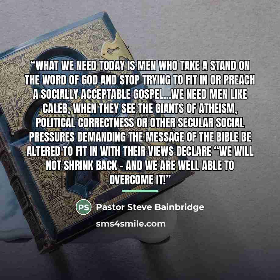 “What we need today is men who take a stand on the Word of God and stop trying to fit in or preach a socially acceptable gospel...We need men like Caleb, when they see the giants of Atheism, Political Correctness or other secular social pressures demanding the message of the bible be altered to fit…” quote by Pastor Steve Bainbridge