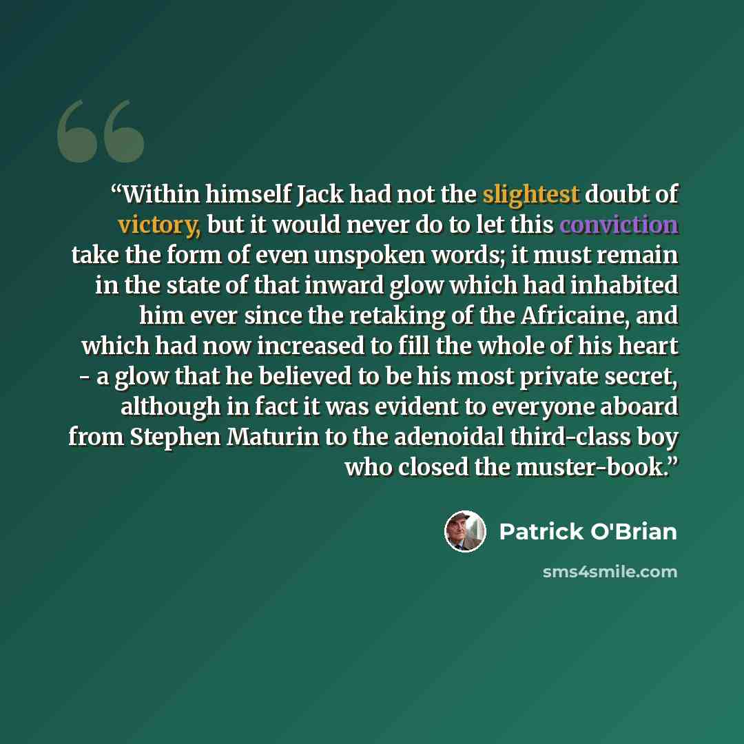 “Within himself Jack had not the slightest doubt of victory, but it would never do to let this conviction take the form of even unspoken words; it must remain in the state of that inward glow which had inhabited him ever since the retaking of the Africaine, and which had now increased to fill the…” quote by Patrick O'Brian