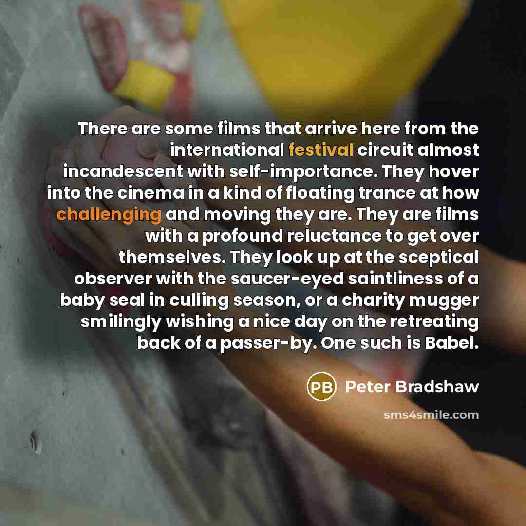 “There are some films that arrive here from the international festival circuit almost incandescent with self-importance. They hover into the cinema in a kind of floating trance at how challenging and moving they are. They are films with a profound reluctance to get over themselves. They look up at…” quote by Peter Bradshaw
