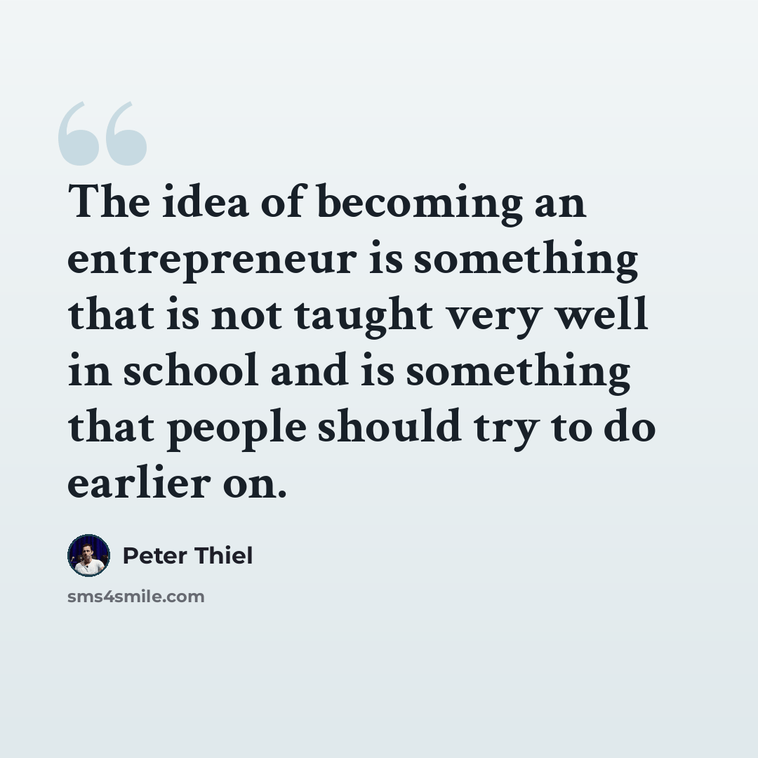 “The idea of becoming an entrepreneur is something that is not taught very well in school and is something that people should try to do earlier on.” quote by Peter Thiel