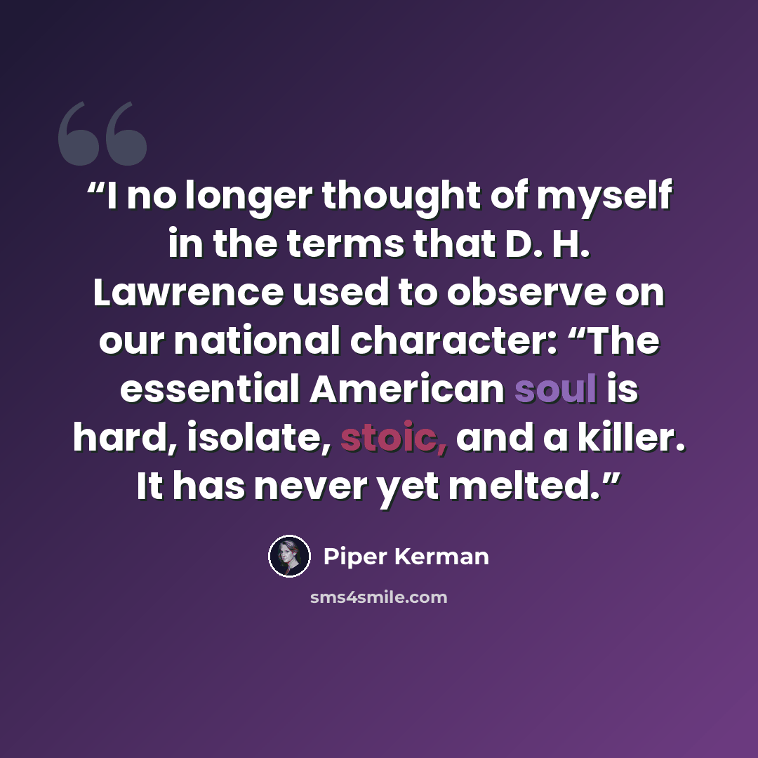 “I no longer thought of myself in the terms that D. H. Lawrence used to observe on our national character: “The essential American soul is hard, isolate, stoic, and a killer. It has never yet melted.” quote by Piper Kerman