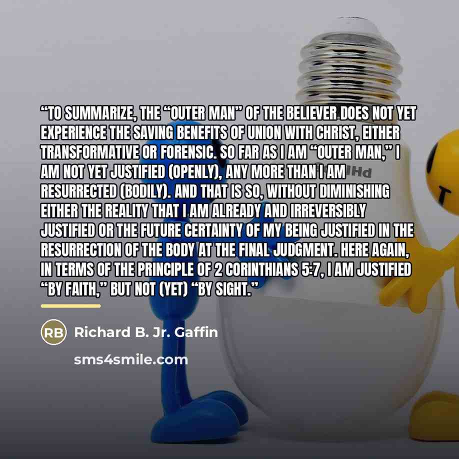 “To summarize, the “outer man” of the believer does not yet experience the saving benefits of union with Christ, either transformative or forensic. So far as I am “outer man,” I am not yet justified (openly), any more than I am resurrected (bodily). And that is so, without diminishing either the…” quote by Richard B. Jr. Gaffin