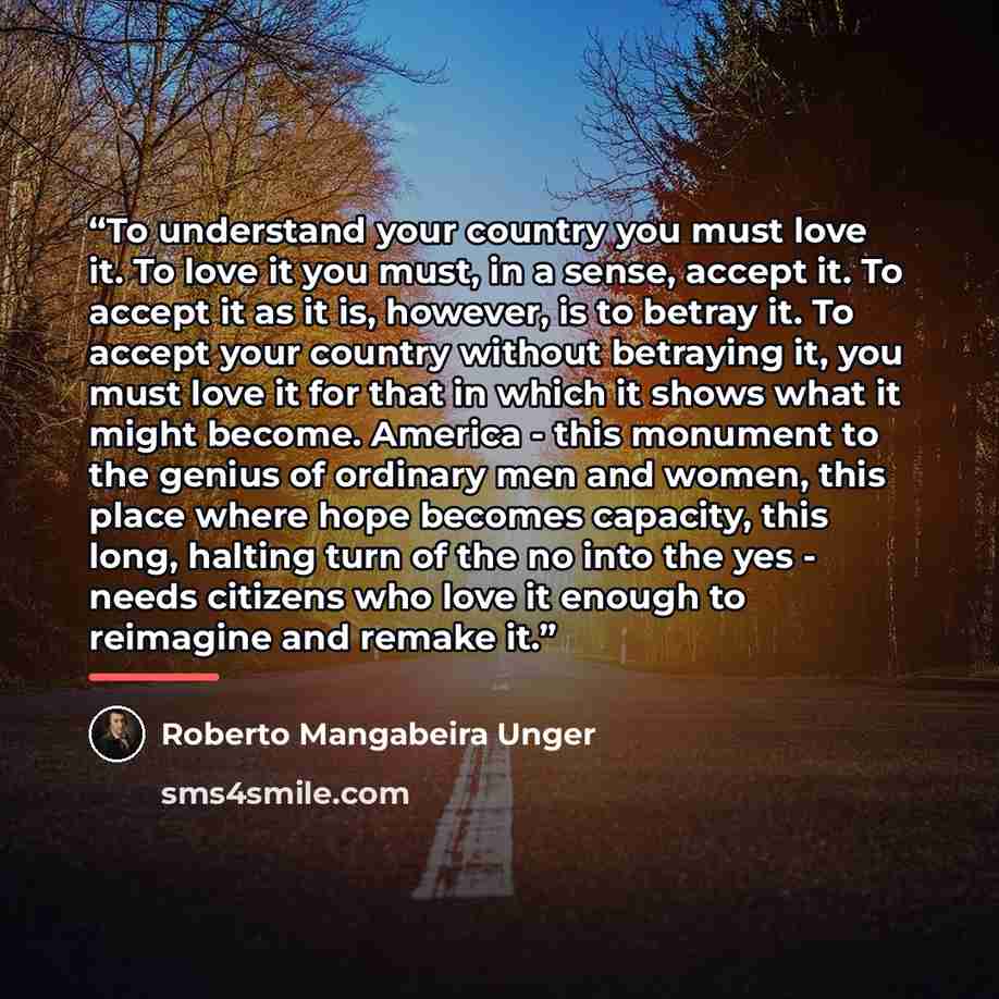 “To understand your country you must love it. To love it you must, in a sense, accept it. To accept it as it is, however, is to betray it. To accept your country without betraying it, you must love it for that in which it shows what it might become. America - this monument to the genius of ordinary…” quote by Roberto Mangabeira Unger