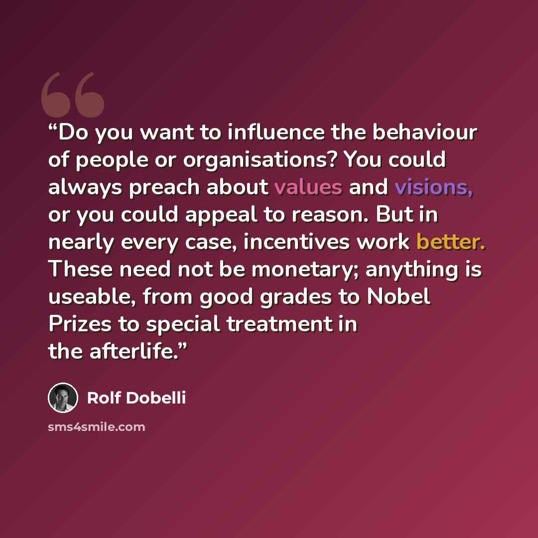 “Do you want to influence the behaviour of people or organisations? You could always preach about values and visions, or you could appeal to reason. But in nearly every case, incentives work better. These need not be monetary; anything is useable, from good grades to Nobel Prizes to special…” quote by Rolf Dobelli