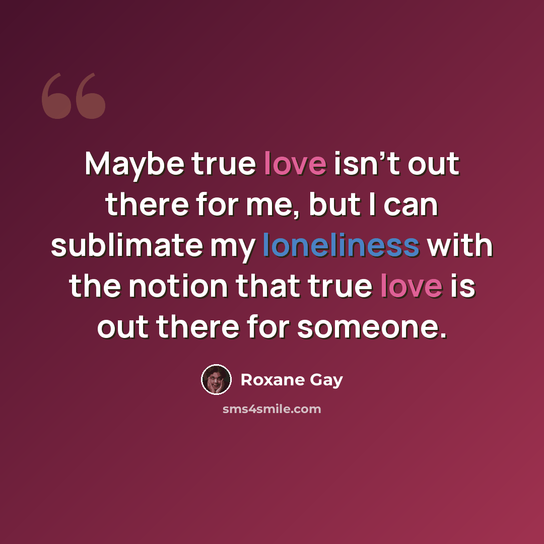 “Maybe true love isn't out there for me, but I can sublimate my loneliness with the notion that true love is out there for someone.” quote by Roxane Gay