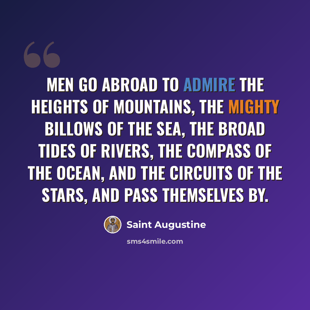 “Men go abroad to admire the heights of mountains, the mighty billows of the sea, the broad tides of rivers, the compass of the ocean, and the circuits of the stars, and pass themselves by.” quote by Saint Augustine
