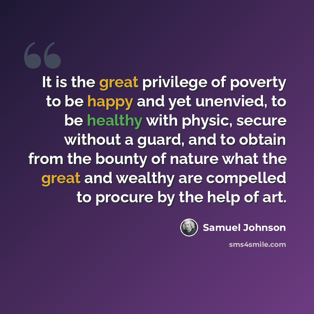 “It is the great privilege of poverty to be happy and yet unenvied, to be healthy with physic, secure without a guard, and to obtain from the bounty of nature what the great and wealthy are compelled to procure by the help of art.” quote by Samuel Johnson