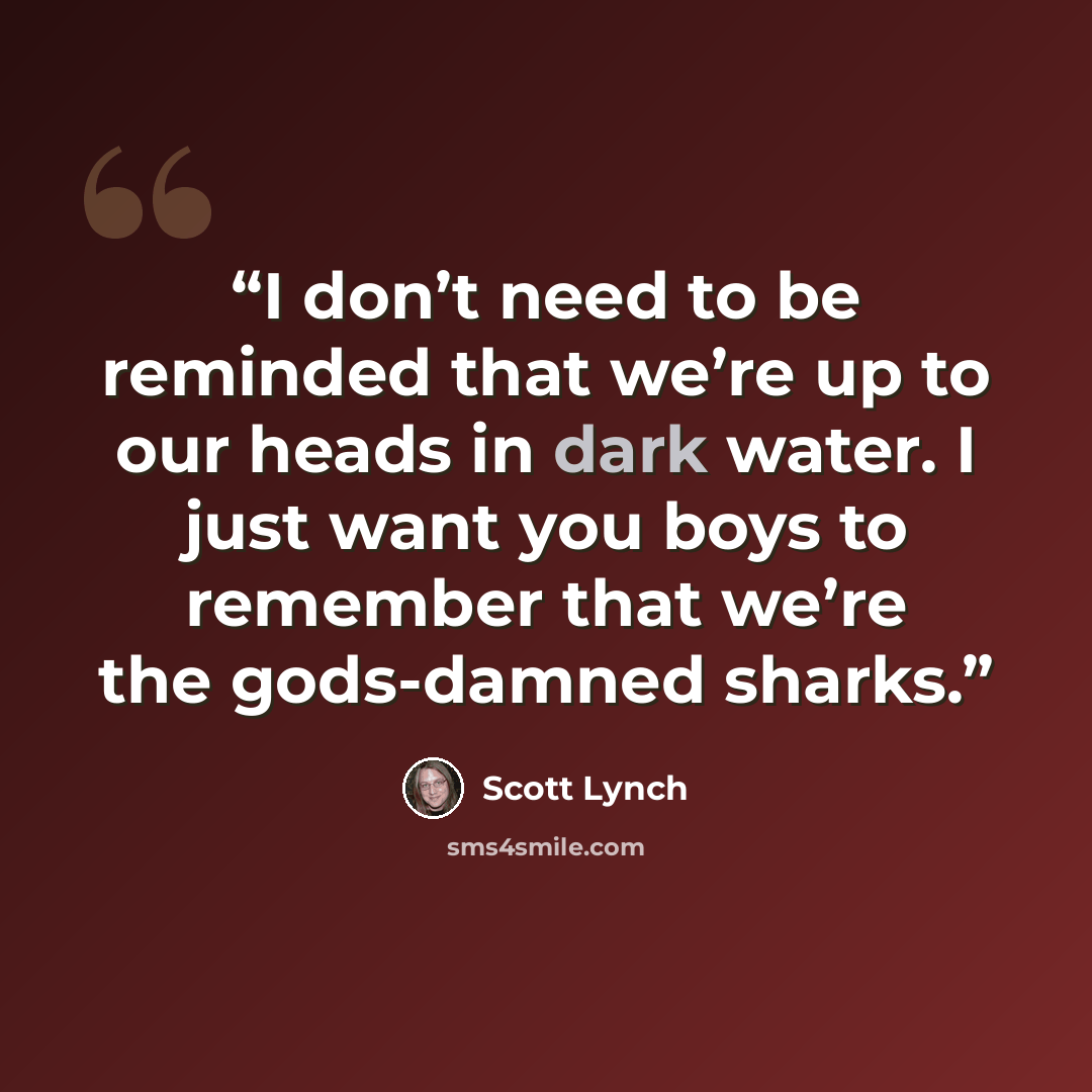 “I don’t need to be reminded that we’re up to our heads in dark water. I just want you boys to remember that we’re the gods-damned sharks.” quote by Scott Lynch