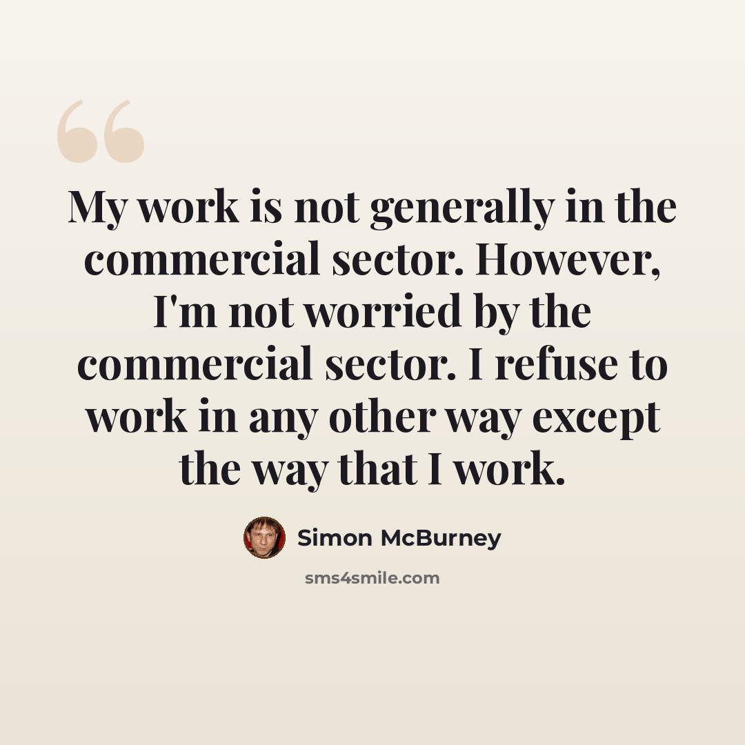“My work is not generally in the commercial sector. However, I'm not worried by the commercial sector. I refuse to work in any other way except the way that I work.” quote by Simon McBurney
