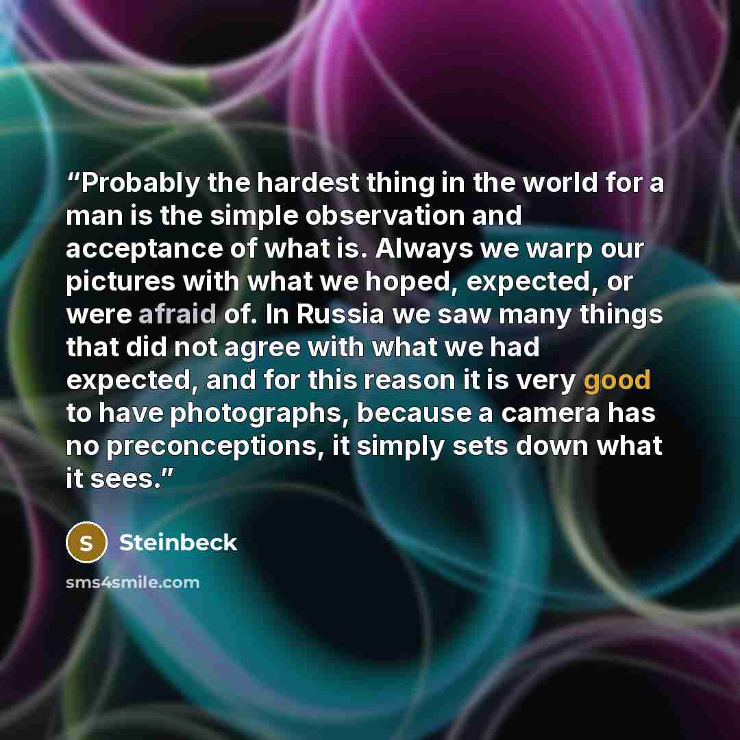 “Probably the hardest thing in the world for a man is the simple observation and acceptance of what is. Always we warp our pictures with what we hoped, expected, or were afraid of. In Russia we saw many things that did not agree with what we had expected, and for this reason it is very good to have…” quote by Steinbeck