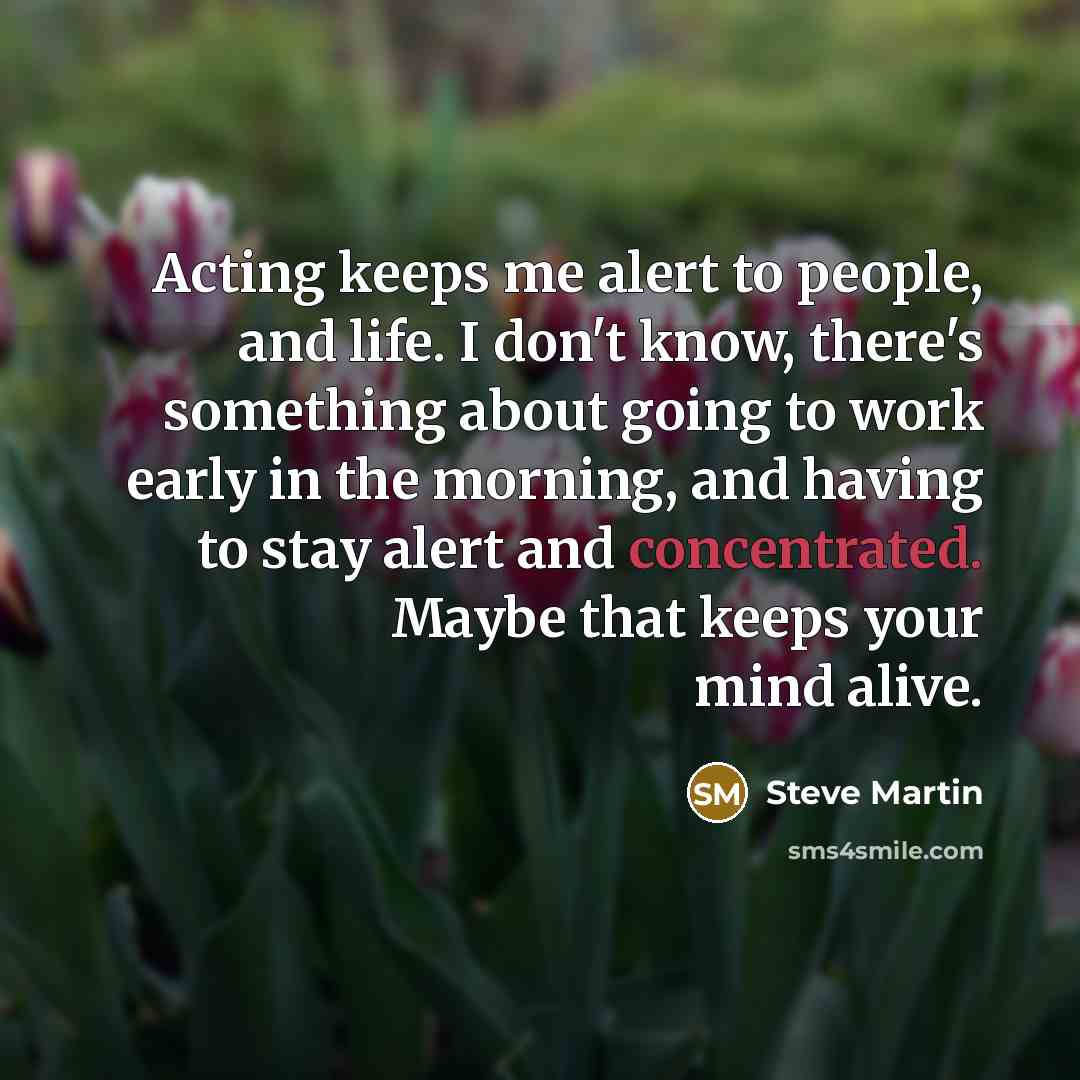 “Acting keeps me alert to people, and life. I don't know, there's something about going to work early in the morning, and having to stay alert and concentrated. Maybe that keeps your mind alive.” quote by Steve Martin