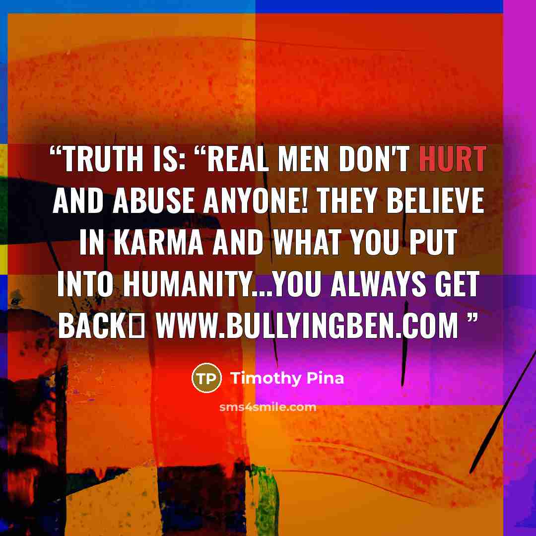 “Truth is: “Real Men Don't Hurt and Abuse Anyone! They believe in KARMA and what you put into humanity...you always get back✌ www.bullyingben.com” quote by Timothy Pina