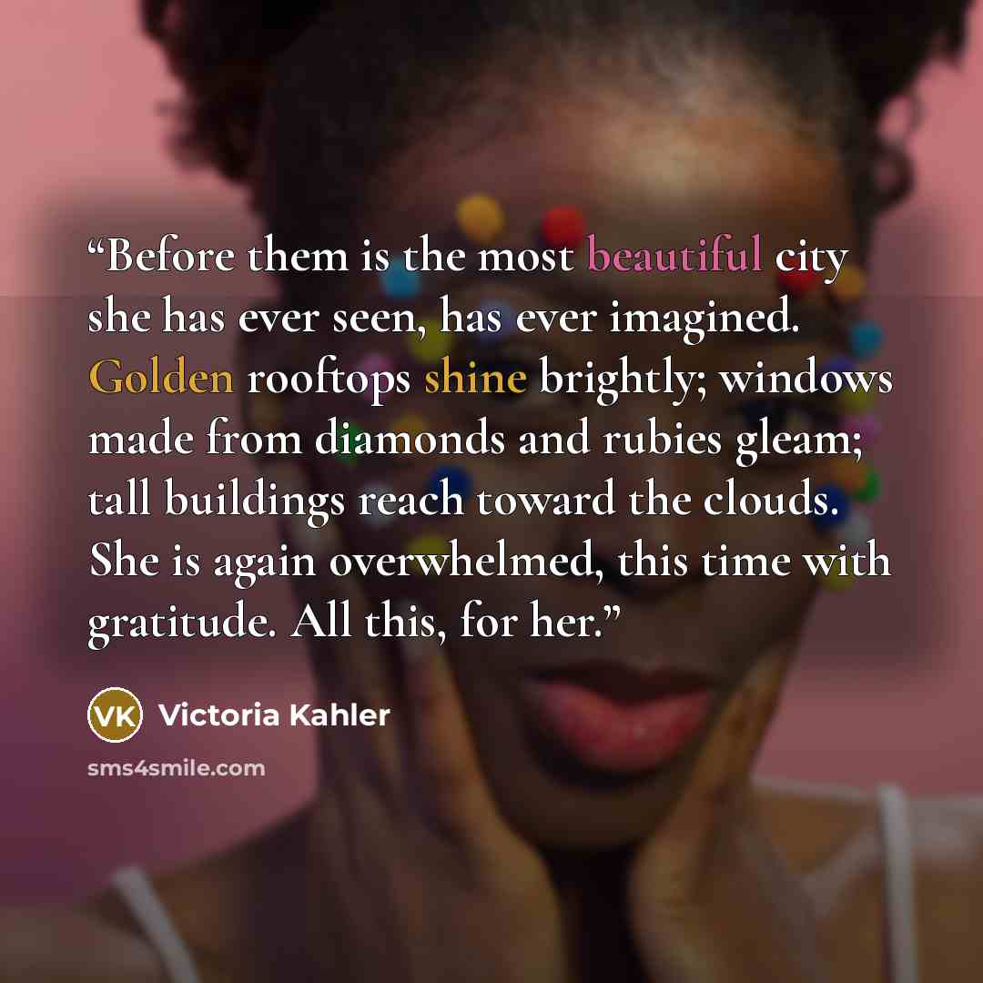 “Before them is the most beautiful city she has ever seen, has ever imagined. Golden rooftops shine brightly; windows made from diamonds and rubies gleam; tall buildings reach toward the clouds. She is again overwhelmed, this time with gratitude. All this, for her.” quote by Victoria Kahler