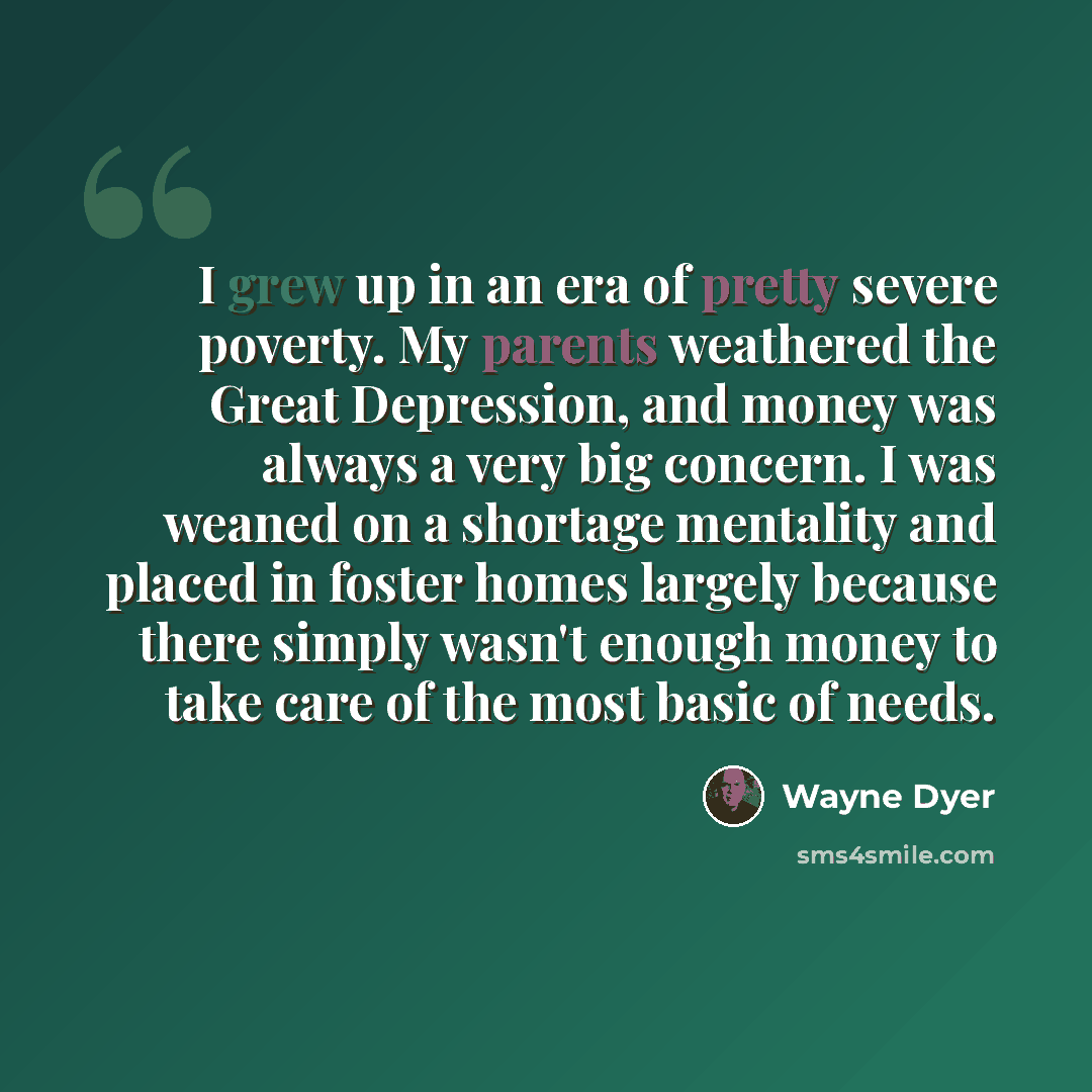 “I grew up in an era of pretty severe poverty. My parents weathered the Great Depression, and money was always a very big concern. I was weaned on a shortage mentality and placed in foster homes largely because there simply wasn't enough money to take care of the most basic of needs.” quote by Wayne Dyer