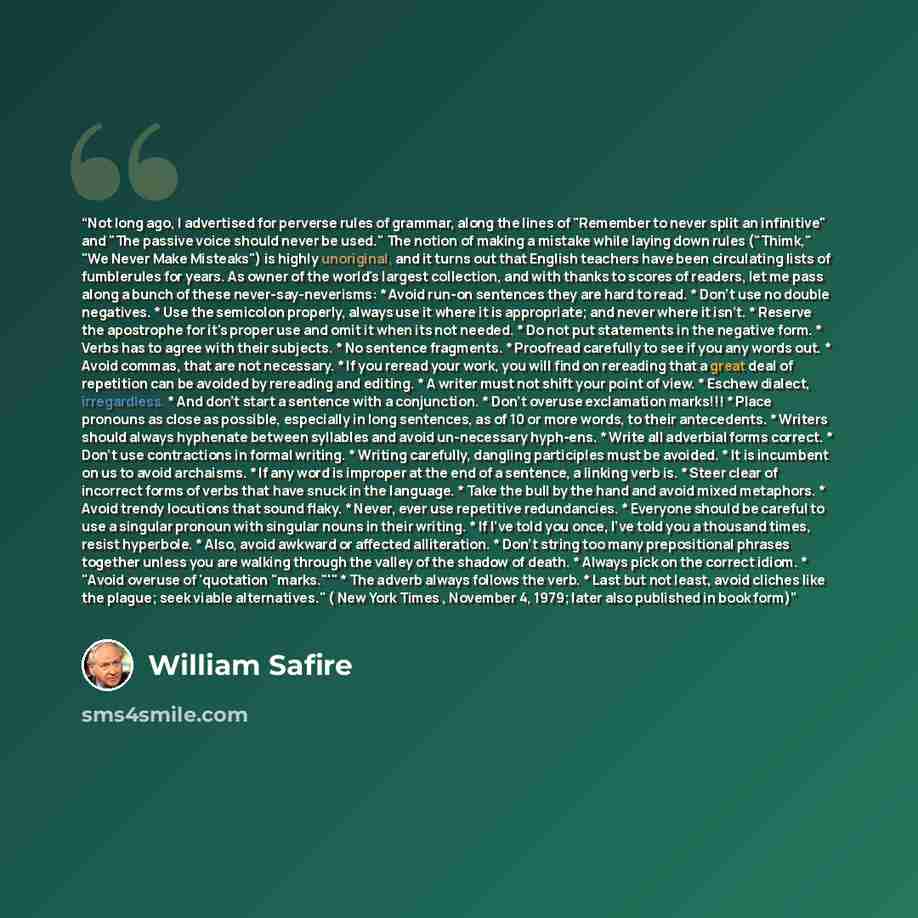 “Not long ago, I advertised for perverse rules of grammar, along the lines of "Remember to never split an infinitive" and "The passive voice should never be used." The notion of making a mistake while laying down rules ("Thimk," "We Never Make Misteaks") is highly unoriginal, and it turns out that…” quote by William Safire