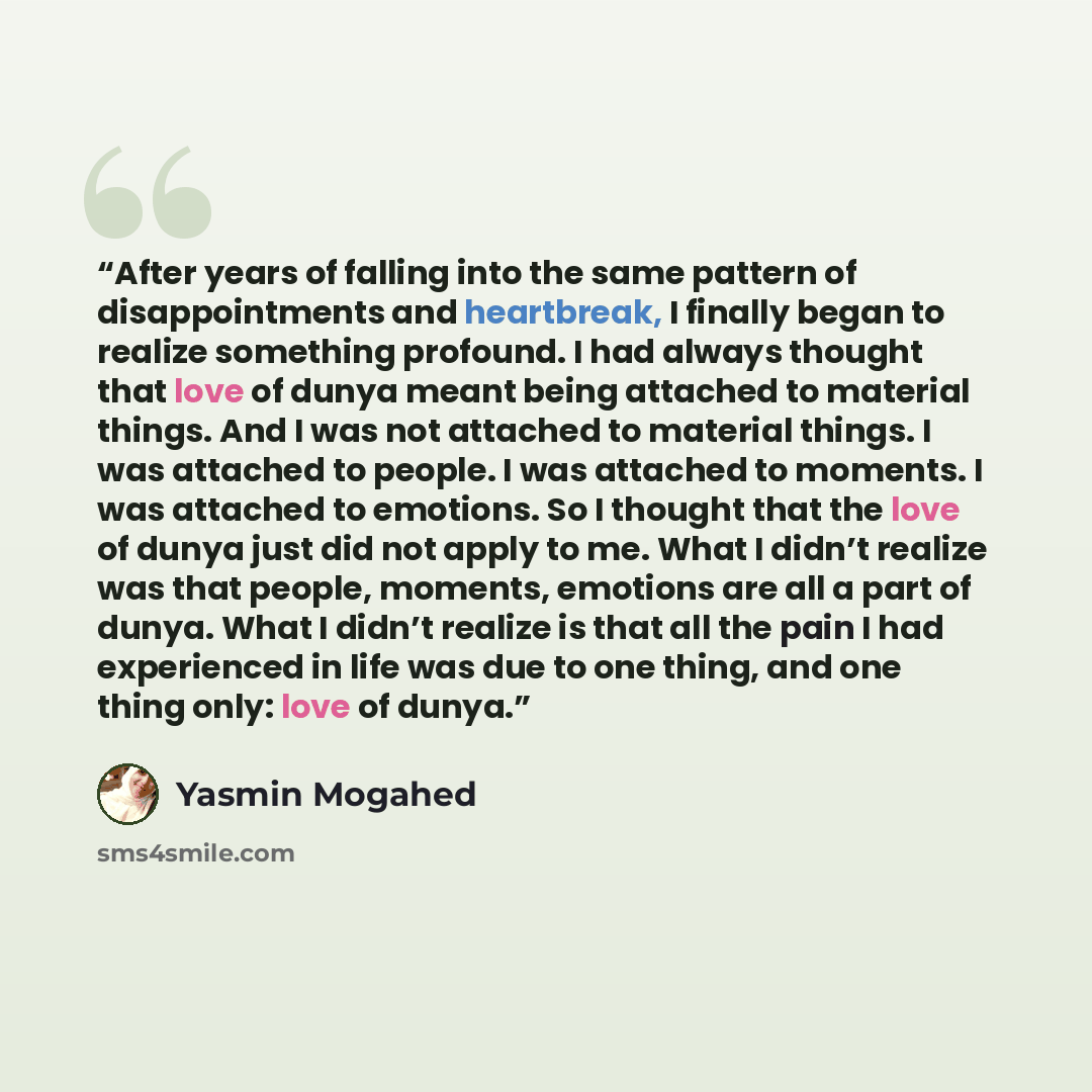 “After years of falling into the same pattern of disappointments and heartbreak, I finally began to realize something profound. I had always thought that love of dunya meant being attached to material things. And I was not attached to material things. I was attached to people. I was attached to…” quote by Yasmin Mogahed