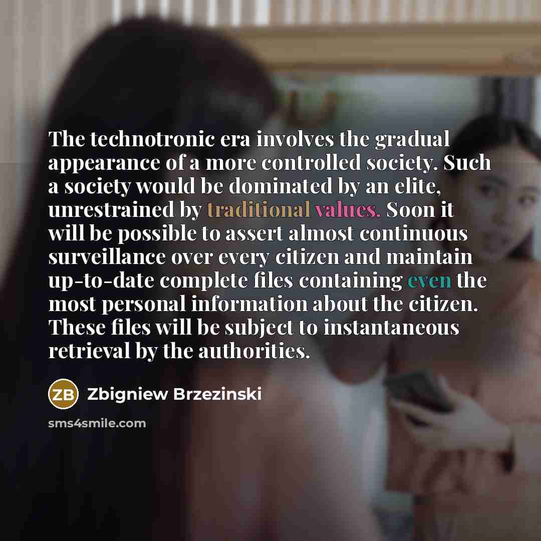 “The technotronic era involves the gradual appearance of a more controlled society. Such a society would be dominated by an elite, unrestrained by traditional values. Soon it will be possible to assert almost continuous surveillance over every citizen and maintain up-to-date complete files…” quote by Zbigniew Brzezinski