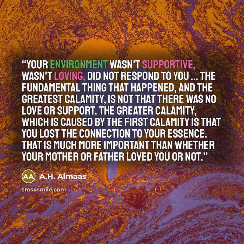 “Your environment wasn't supportive, wasn't loving, did not respond to you ... The fundamental thing that happened, and the greatest calamity, is not that there was no love or support. The greater calamity, which is caused by the first calamity is that you lost the connection to your essence. That…” quote by A.H. Almaas