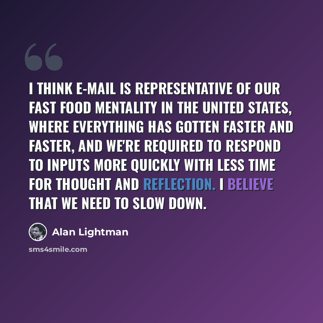“I think e-mail is representative of our fast food mentality in the United States, where everything has gotten faster and faster, and we're required to respond to inputs more quickly with less time for thought and reflection. I believe that we need to slow down.” quote by Alan Lightman