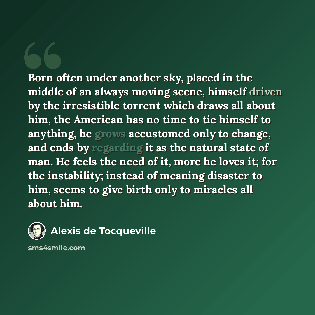 “Born often under another sky, placed in the middle of an always moving scene, himself driven by the irresistible torrent which draws all about him, the American has no time to tie himself to anything, he grows accustomed only to change, and ends by regarding it as the natural state of man. He…” quote by Alexis de Tocqueville