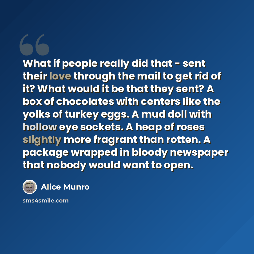 “What if people really did that - sent their love through the mail to get rid of it? What would it be that they sent? A box of chocolates with centers like the yolks of turkey eggs. A mud doll with hollow eye sockets. A heap of roses slightly more fragrant than rotten. A package wrapped in bloody…” quote by Alice Munro