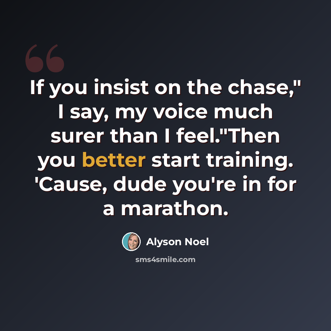 “If you insist on the chase," I say, my voice much surer than I feel."Then you better start training. 'Cause, dude you're in for a marathon.” quote by Alyson Noel