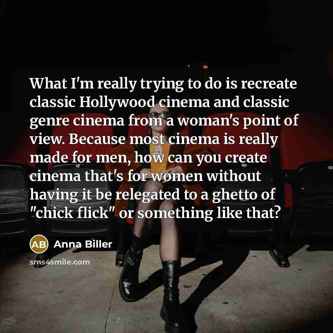 “What I'm really trying to do is recreate classic Hollywood cinema and classic genre cinema from a woman's point of view. Because most cinema is really made for men, how can you create cinema that's for women without having it be relegated to a ghetto of "chick flick" or something like that?” quote by Anna Biller