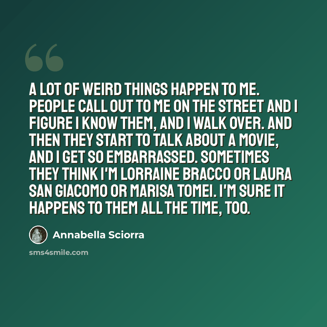 “A lot of weird things happen to me. People call out to me on the street and I figure I know them, and I walk over. And then they start to talk about a movie, and I get so embarrassed. Sometimes they think I'm Lorraine Bracco or Laura San Giacomo or Marisa Tomei. I'm sure it happens to them all the…” quote by Annabella Sciorra