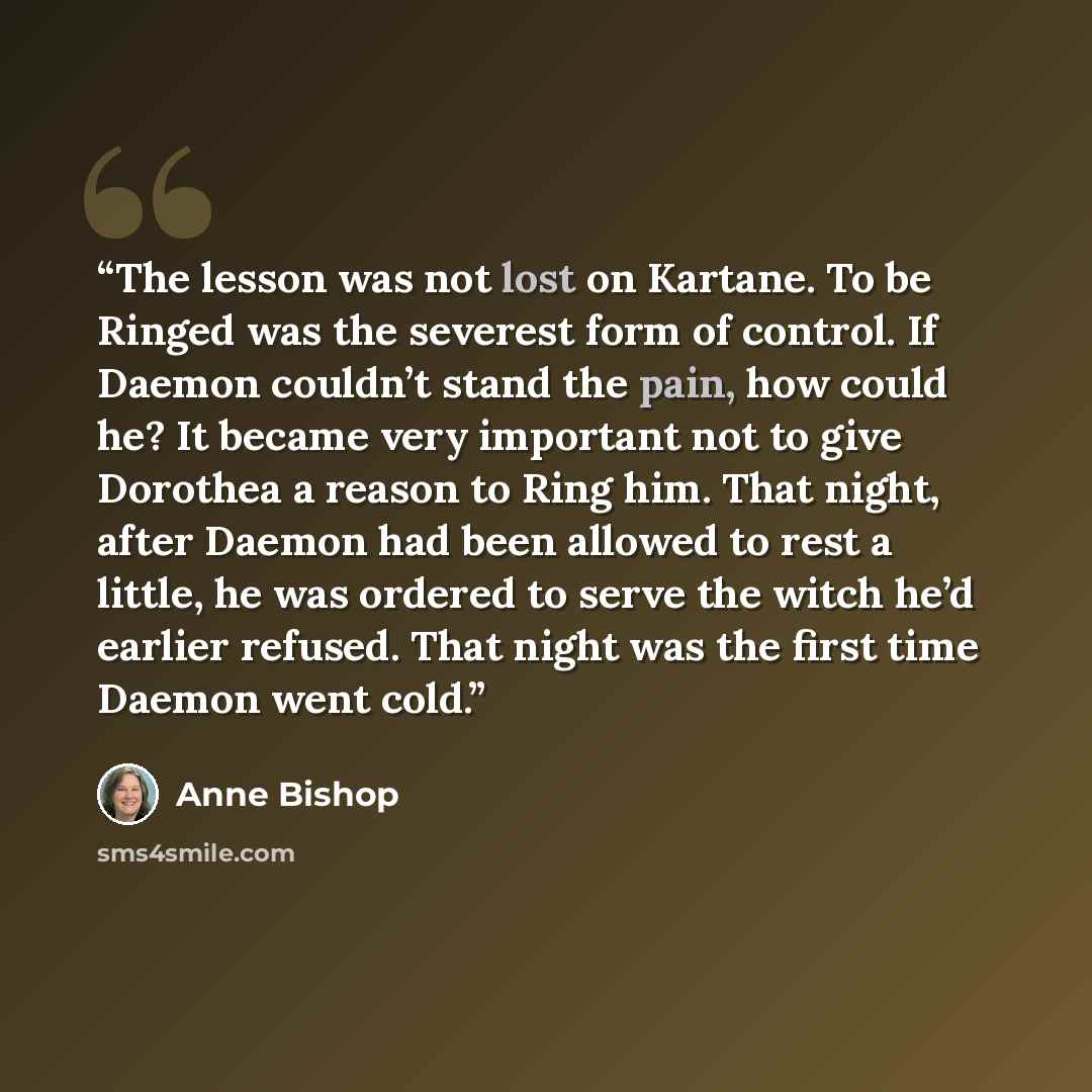 “The lesson was not lost on Kartane. To be Ringed was the severest form of control. If Daemon couldn’t stand the pain, how could he? It became very important not to give Dorothea a reason to Ring him. That night, after Daemon had been allowed to rest a little, he was ordered to serve the witch he’d…” quote by Anne Bishop