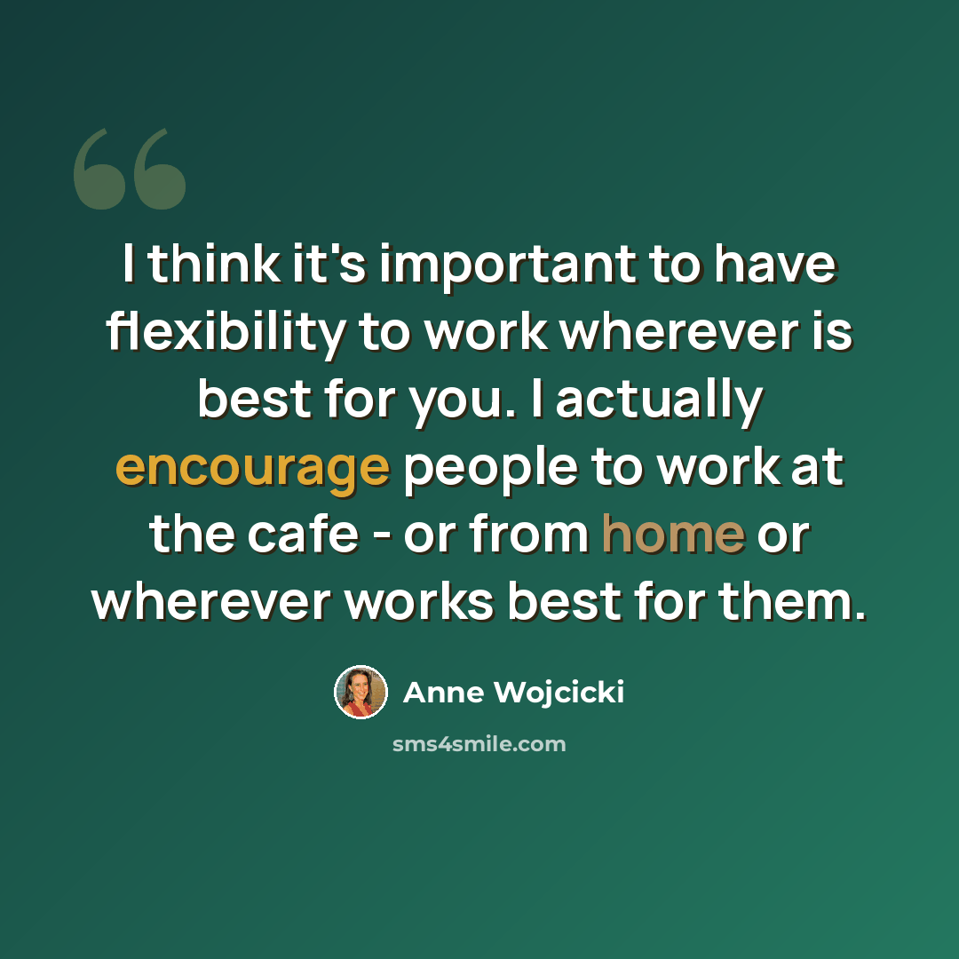 “I think it's important to have flexibility to work wherever is best for you. I actually encourage people to work at the cafe - or from home or wherever works best for them.” quote by Anne Wojcicki