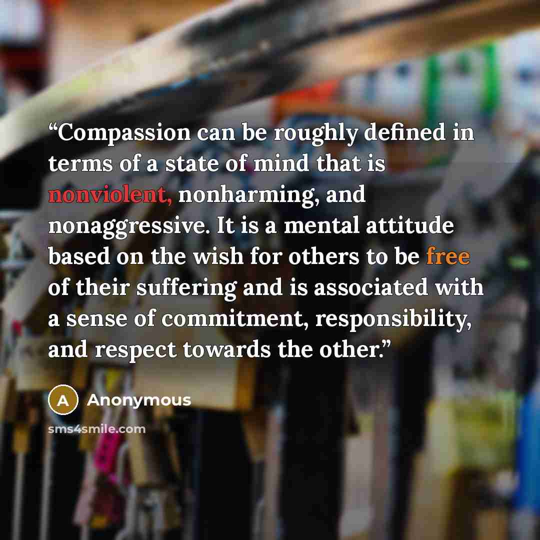 “Compassion can be roughly defined in terms of a state of mind that is nonviolent, nonharming, and nonaggressive. It is a mental attitude based on the wish for others to be free of their suffering and is associated with a sense of commitment, responsibility, and respect towards the other.” quote by Anonymous