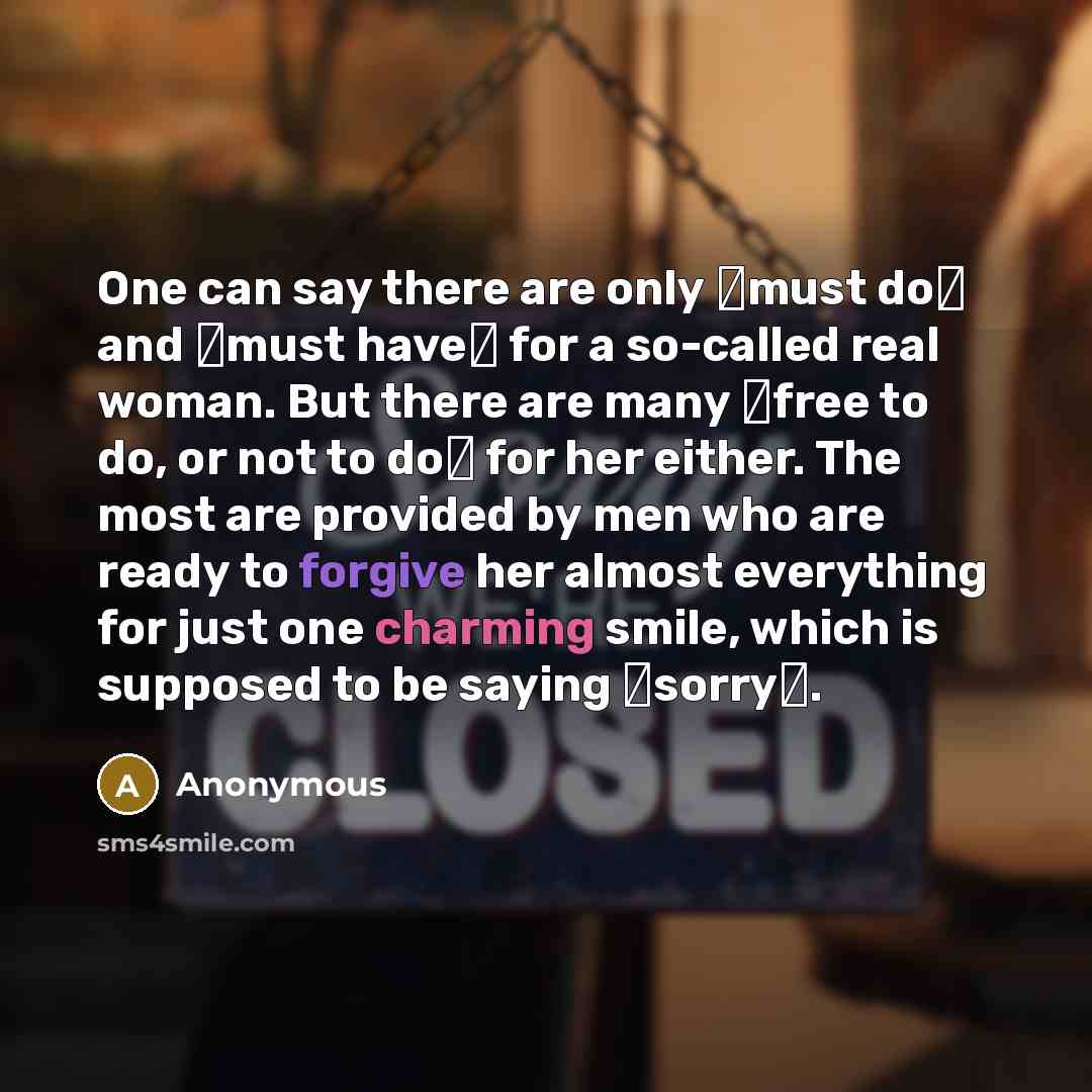 “One can say there are only �must do� and �must have� for a so-called real woman. But there are many �free to do, or not to do� for her either. The most are provided by men who are ready to forgive her almost everything for just one charming smile, which is supposed to be saying �sorry�.” quote by Anonymous