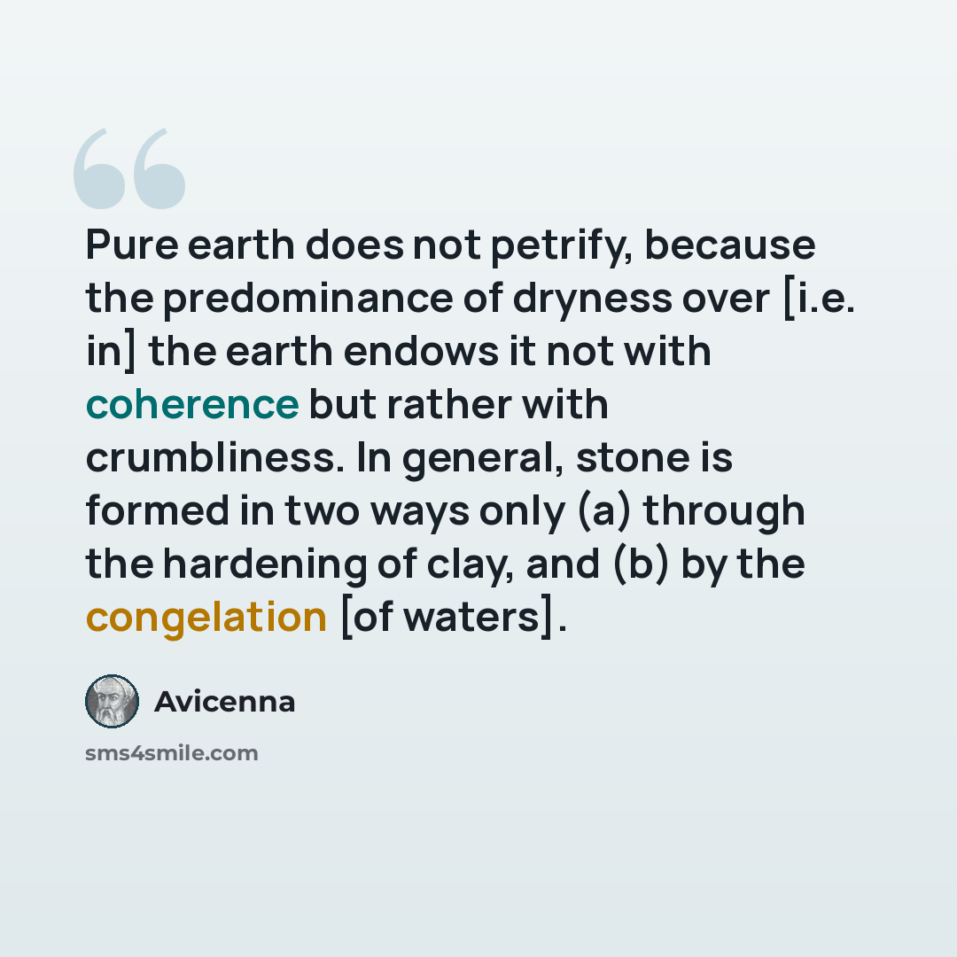 “Pure earth does not petrify, because the predominance of dryness over [i.e. in] the earth endows it not with coherence but rather with crumbliness. In general, stone is formed in two ways only (a) through the hardening of clay, and (b) by the congelation [of waters].” quote by Avicenna