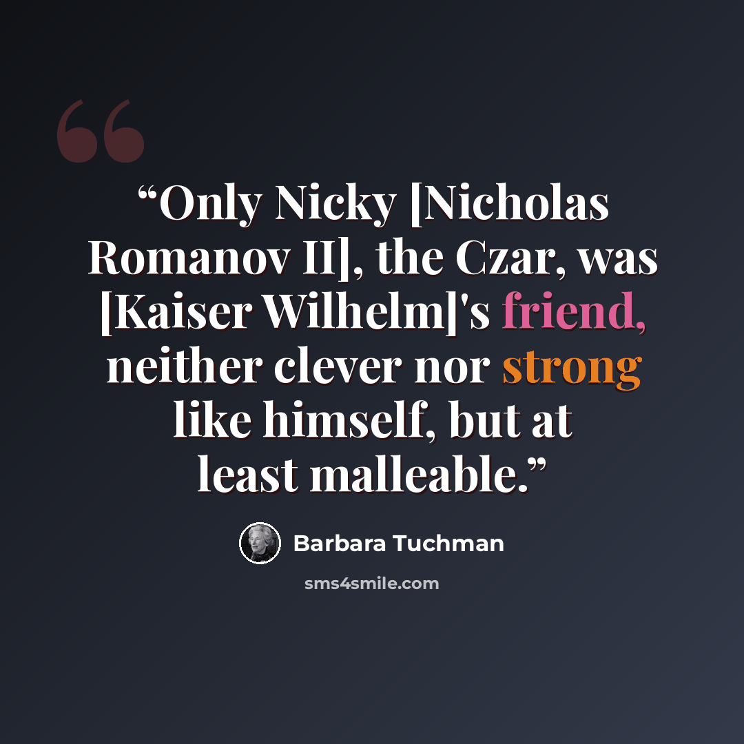 “Only Nicky [Nicholas Romanov II], the Czar, was [Kaiser Wilhelm]'s friend, neither clever nor strong like himself, but at least malleable.” quote by Barbara Tuchman