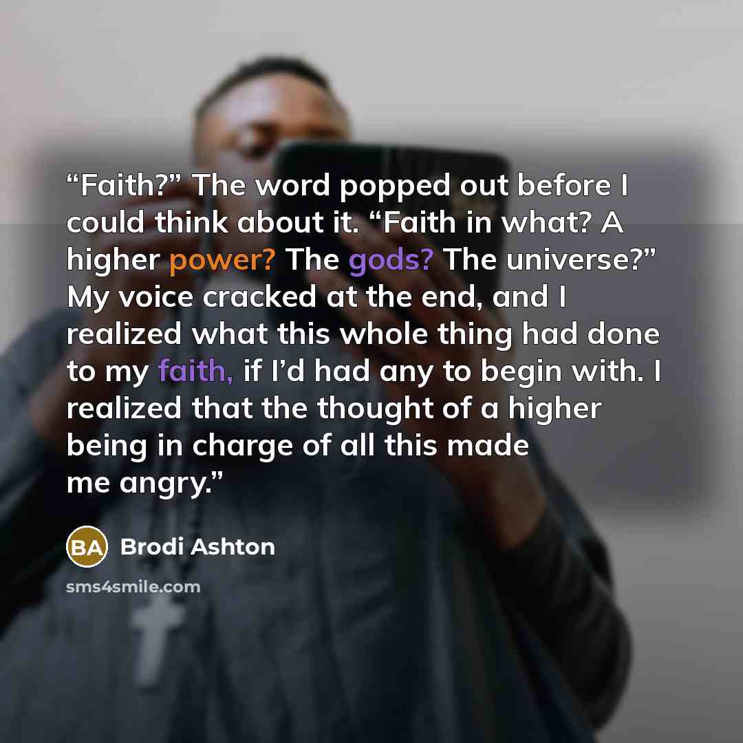 “Faith?” The word popped out before I could think about it. “Faith in what? A higher power? The gods? The universe?” My voice cracked at the end, and I realized what this whole thing had done to my faith, if I’d had any to begin with. I realized that the thought of a higher being in charge of all…” quote by Brodi Ashton