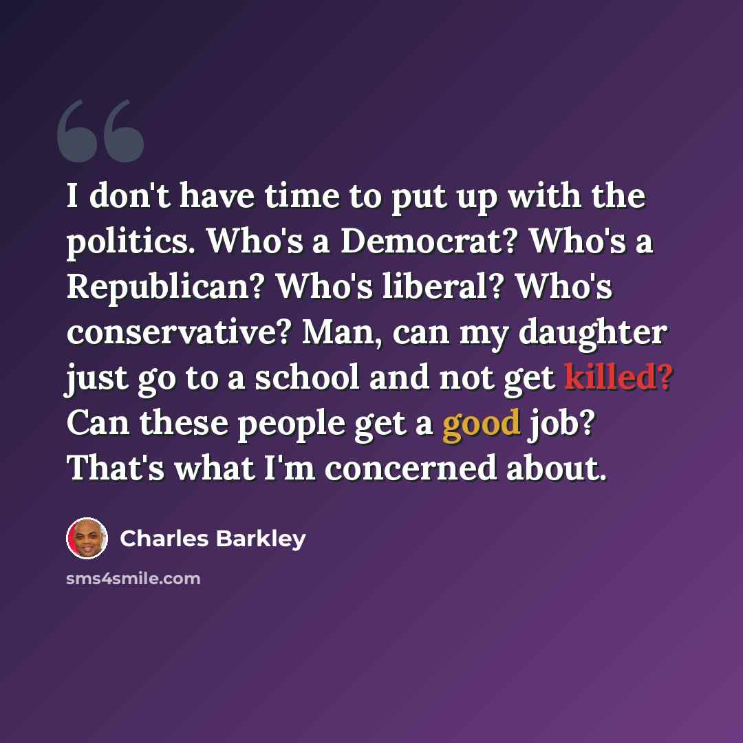 “I don't have time to put up with the politics. Who's a Democrat? Who's a Republican? Who's liberal? Who's conservative? Man, can my daughter just go to a school and not get killed? Can these people get a good job? That's what I'm concerned about.” quote by Charles Barkley