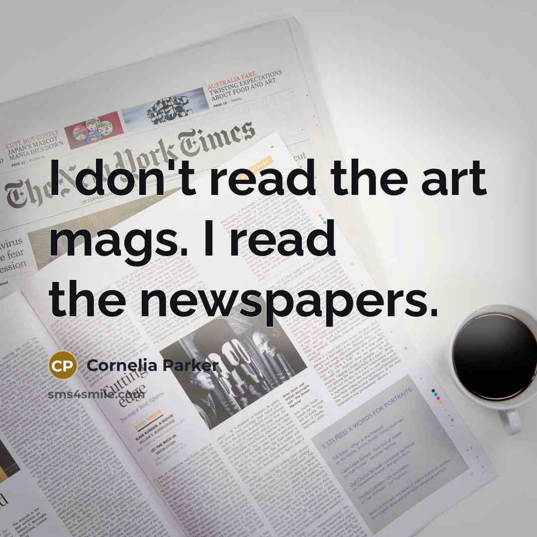 “I don't read the art mags. I read the newspapers.” quote by Cornelia Parker
