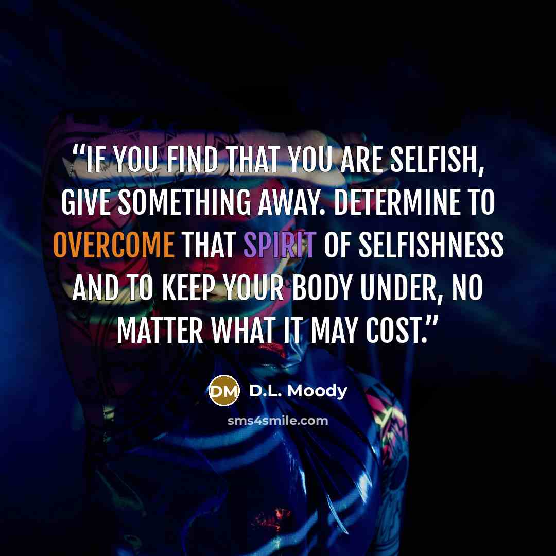 “If you find that you are selfish, give something away. Determine to overcome that spirit of selfishness and to keep your body under, no matter what it may cost.” quote by D.L. Moody